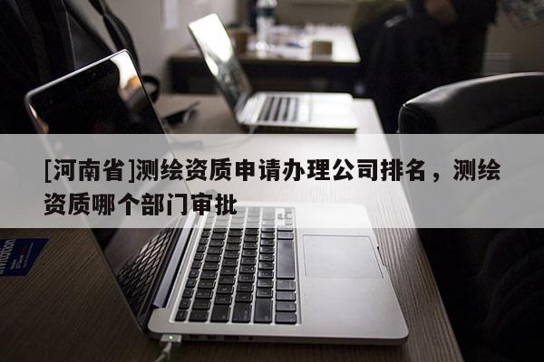 [河南省]測繪資質(zhì)申請辦理公司排名，測繪資質(zhì)哪個部門審批