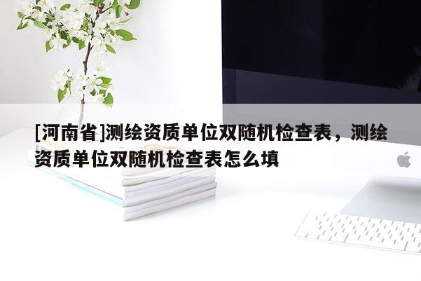 [河南省]測繪資質(zhì)單位雙隨機檢查表，測繪資質(zhì)單位雙隨機檢查表怎么填