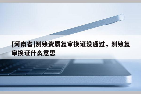 [河南省]測(cè)繪資質(zhì)復(fù)審換證沒(méi)通過(guò)，測(cè)繪復(fù)審換證什么意思