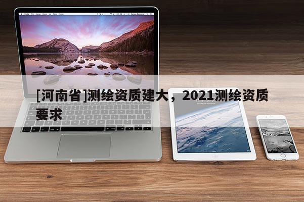 [河南省]測繪資質(zhì)建大，2021測繪資質(zhì)要求