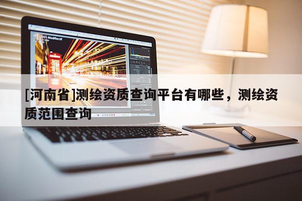 [河南省]測(cè)繪資質(zhì)查詢平臺(tái)有哪些，測(cè)繪資質(zhì)范圍查詢