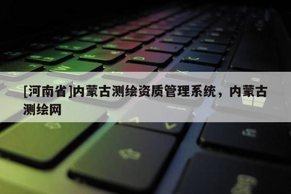 [河南省]內(nèi)蒙古測繪資質(zhì)管理系統(tǒng)，內(nèi)蒙古測繪網(wǎng)