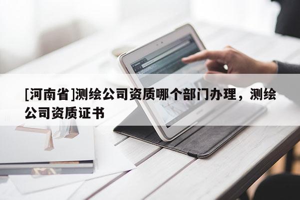 [河南省]測繪公司資質(zhì)哪個部門辦理，測繪公司資質(zhì)證書
