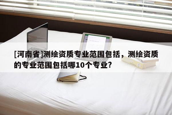 [河南省]測(cè)繪資質(zhì)專業(yè)范圍包括，測(cè)繪資質(zhì)的專業(yè)范圍包括哪10個(gè)專業(yè)?