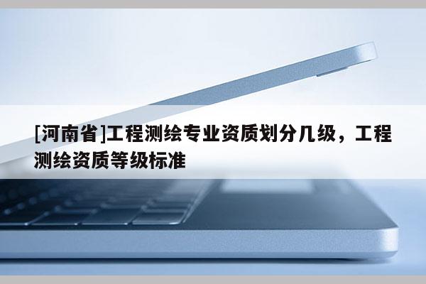 [河南省]工程測繪專業(yè)資質(zhì)劃分幾級，工程測繪資質(zhì)等級標準