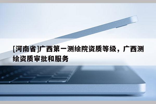 [河南省]廣西第一測繪院資質(zhì)等級，廣西測繪資質(zhì)審批和服務(wù)