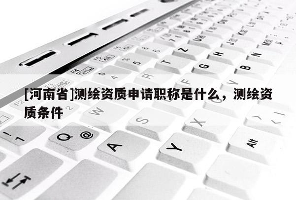 [河南省]測(cè)繪資質(zhì)申請(qǐng)職稱是什么，測(cè)繪資質(zhì)條件