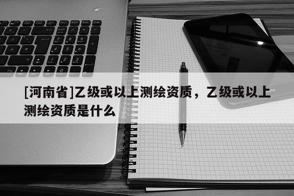 [河南省]乙級或以上測繪資質(zhì)，乙級或以上測繪資質(zhì)是什么
