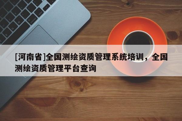 [河南省]全國測繪資質(zhì)管理系統(tǒng)培訓(xùn)，全國測繪資質(zhì)管理平臺查詢