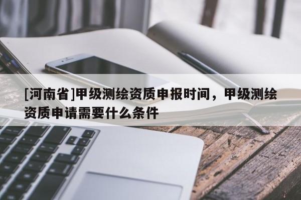 [河南省]甲級測繪資質(zhì)申報(bào)時(shí)間，甲級測繪資質(zhì)申請需要什么條件