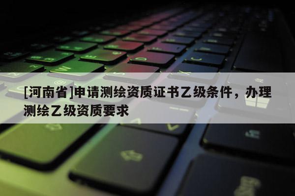 [河南省]申請(qǐng)測(cè)繪資質(zhì)證書(shū)乙級(jí)條件，辦理測(cè)繪乙級(jí)資質(zhì)要求