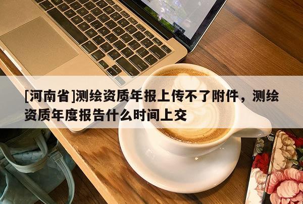 [河南省]測繪資質(zhì)年報上傳不了附件，測繪資質(zhì)年度報告什么時間上交