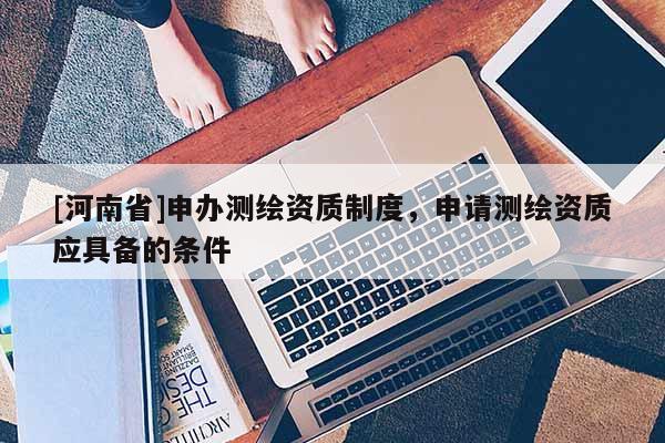 [河南省]申辦測繪資質(zhì)制度，申請測繪資質(zhì)應(yīng)具備的條件
