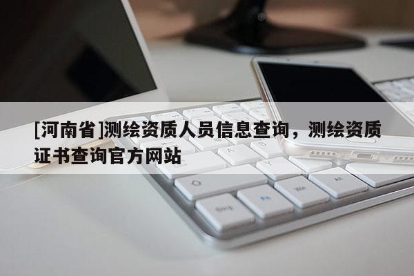 [河南省]測(cè)繪資質(zhì)人員信息查詢，測(cè)繪資質(zhì)證書查詢官方網(wǎng)站