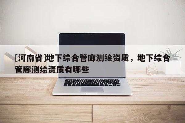 [河南省]地下綜合管廊測繪資質(zhì)，地下綜合管廊測繪資質(zhì)有哪些