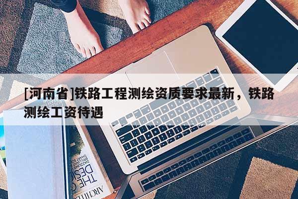 [河南省]鐵路工程測(cè)繪資質(zhì)要求最新，鐵路測(cè)繪工資待遇