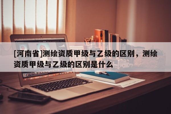 [河南省]測(cè)繪資質(zhì)甲級(jí)與乙級(jí)的區(qū)別，測(cè)繪資質(zhì)甲級(jí)與乙級(jí)的區(qū)別是什么