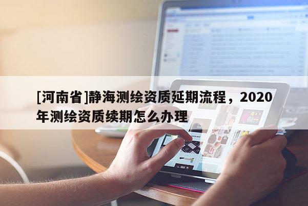 [河南省]靜海測(cè)繪資質(zhì)延期流程，2020年測(cè)繪資質(zhì)續(xù)期怎么辦理