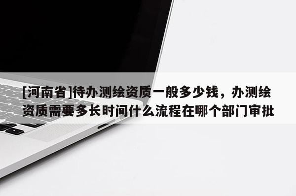 [河南省]待辦測繪資質(zhì)一般多少錢，辦測繪資質(zhì)需要多長時(shí)間什么流程在哪個(gè)部門審批