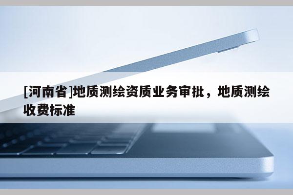 [河南省]地質(zhì)測(cè)繪資質(zhì)業(yè)務(wù)審批，地質(zhì)測(cè)繪收費(fèi)標(biāo)準(zhǔn)