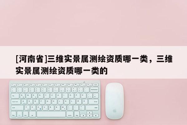 [河南省]三維實(shí)景屬測(cè)繪資質(zhì)哪一類，三維實(shí)景屬測(cè)繪資質(zhì)哪一類的