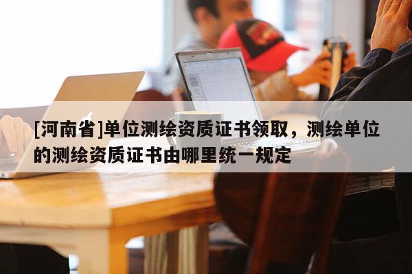 [河南省]單位測繪資質(zhì)證書領取，測繪單位的測繪資質(zhì)證書由哪里統(tǒng)一規(guī)定