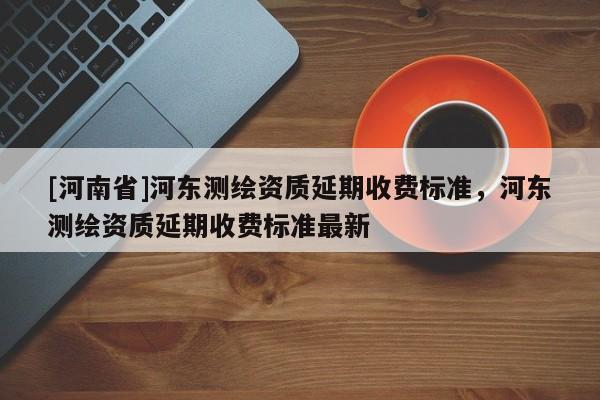 [河南省]河?xùn)|測繪資質(zhì)延期收費標(biāo)準(zhǔn)，河?xùn)|測繪資質(zhì)延期收費標(biāo)準(zhǔn)最新