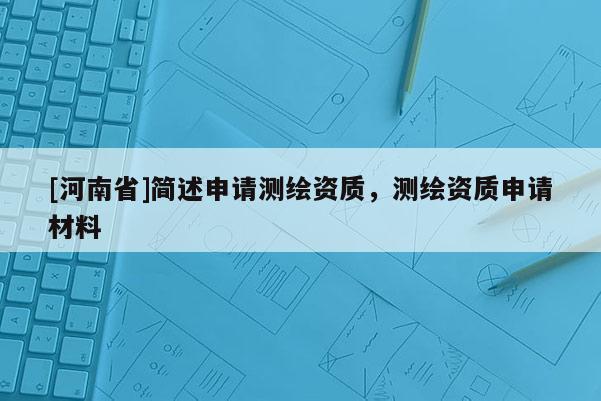 [河南省]簡述申請測繪資質(zhì)，測繪資質(zhì)申請材料