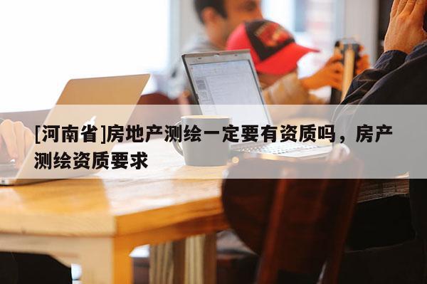 [河南省]房地產測繪一定要有資質嗎，房產測繪資質要求