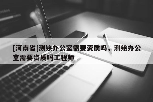 [河南省]測(cè)繪辦公室需要資質(zhì)嗎，測(cè)繪辦公室需要資質(zhì)嗎工程師