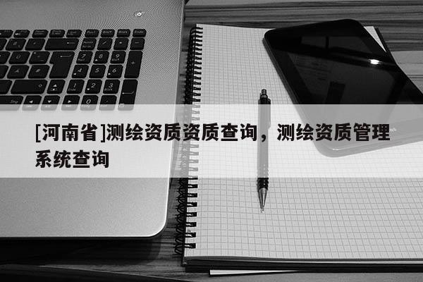 [河南省]測繪資質(zhì)資質(zhì)查詢，測繪資質(zhì)管理系統(tǒng)查詢