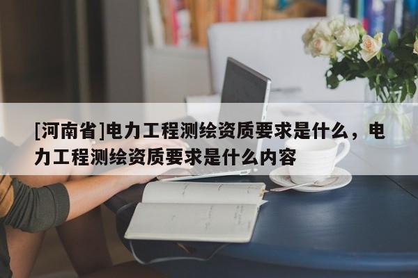 [河南省]電力工程測(cè)繪資質(zhì)要求是什么，電力工程測(cè)繪資質(zhì)要求是什么內(nèi)容