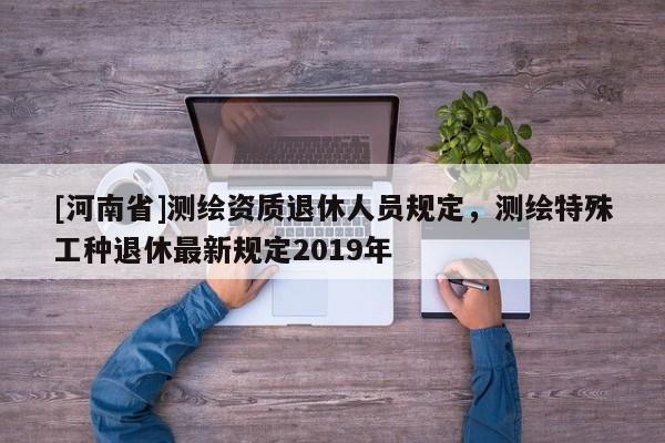 [河南省]測繪資質(zhì)退休人員規(guī)定，測繪特殊工種退休最新規(guī)定2019年