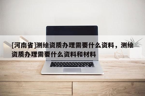 [河南省]測繪資質(zhì)辦理需要什么資料，測繪資質(zhì)辦理需要什么資料和材料