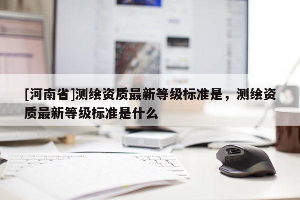 [河南省]測繪資質最新等級標準是，測繪資質最新等級標準是什么