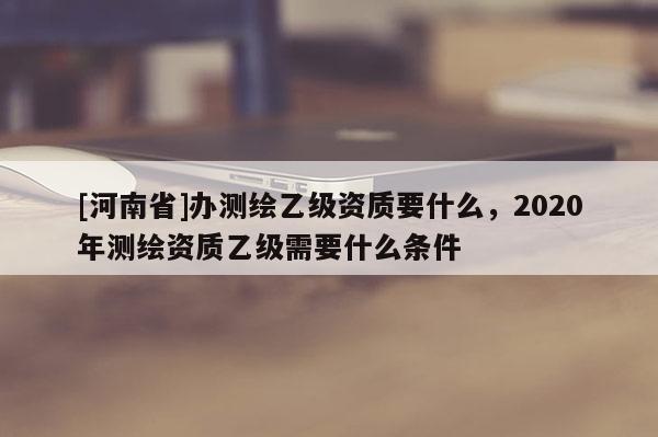 [河南省]辦測繪乙級資質(zhì)要什么，2020年測繪資質(zhì)乙級需要什么條件