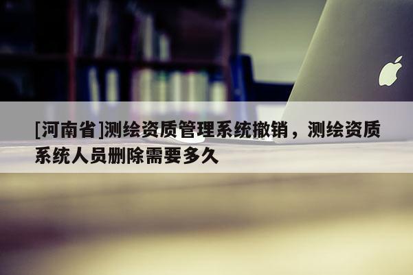 [河南省]測繪資質(zhì)管理系統(tǒng)撤銷，測繪資質(zhì)系統(tǒng)人員刪除需要多久