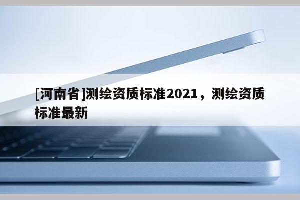 [河南省]測繪資質(zhì)標(biāo)準(zhǔn)2021，測繪資質(zhì)標(biāo)準(zhǔn)最新