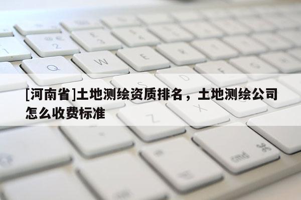 [河南省]土地測繪資質(zhì)排名，土地測繪公司怎么收費(fèi)標(biāo)準(zhǔn)