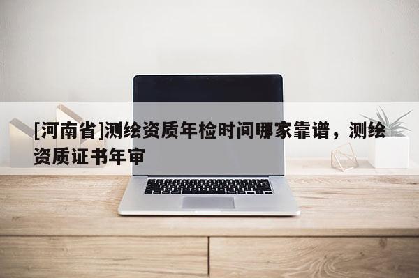 [河南省]測繪資質(zhì)年檢時間哪家靠譜，測繪資質(zhì)證書年審