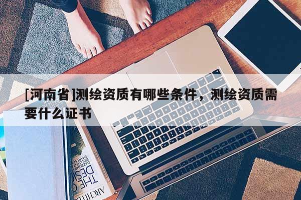 [河南省]測繪資質(zhì)有哪些條件，測繪資質(zhì)需要什么證書