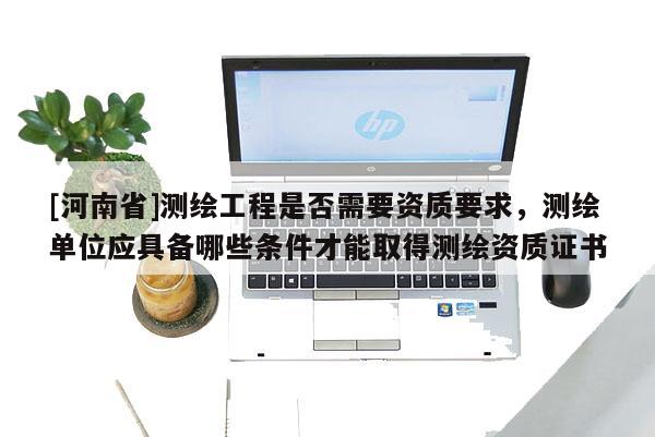 [河南省]測繪工程是否需要資質(zhì)要求，測繪單位應(yīng)具備哪些條件才能取得測繪資質(zhì)證書