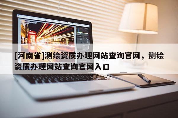 [河南省]測繪資質(zhì)辦理網(wǎng)站查詢官網(wǎng)，測繪資質(zhì)辦理網(wǎng)站查詢官網(wǎng)入口