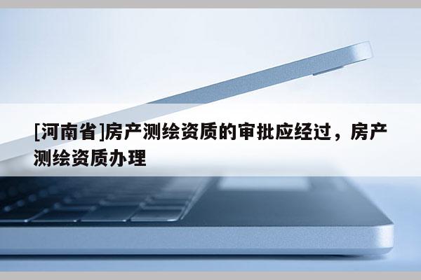 [河南省]房產(chǎn)測(cè)繪資質(zhì)的審批應(yīng)經(jīng)過(guò)，房產(chǎn)測(cè)繪資質(zhì)辦理