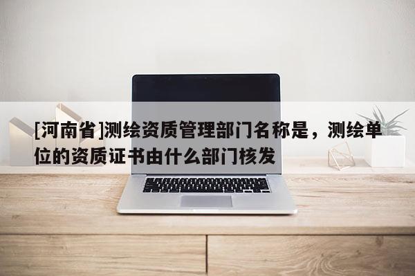 [河南省]測繪資質(zhì)管理部門名稱是，測繪單位的資質(zhì)證書由什么部門核發(fā)