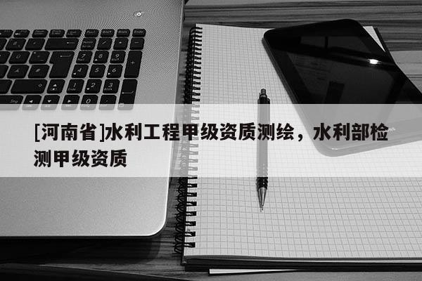 [河南省]水利工程甲級資質測繪，水利部檢測甲級資質
