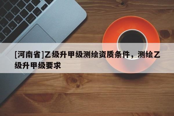 [河南省]乙級升甲級測繪資質(zhì)條件，測繪乙級升甲級要求