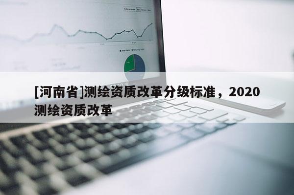 [河南省]測繪資質(zhì)改革分級標準，2020測繪資質(zhì)改革