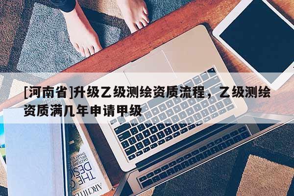 [河南省]升級(jí)乙級(jí)測(cè)繪資質(zhì)流程，乙級(jí)測(cè)繪資質(zhì)滿幾年申請(qǐng)甲級(jí)