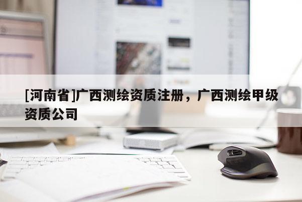 [河南省]廣西測繪資質(zhì)注冊，廣西測繪甲級資質(zhì)公司